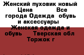 Женский пуховик новый › Цена ­ 6 000 - Все города Одежда, обувь и аксессуары » Женская одежда и обувь   . Тверская обл.,Торжок г.